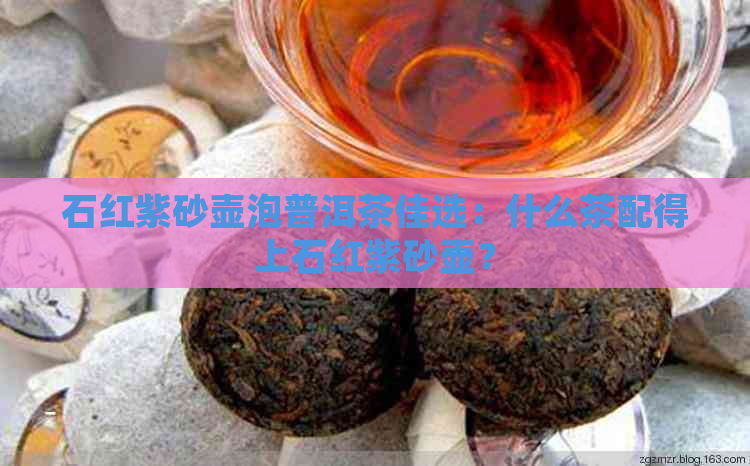 石红紫砂壶泡普洱茶佳选：什么茶配得上石红紫砂壶？