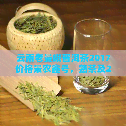 云南老曼峨普洱茶2017价格景农鑫号，熟茶及2019年的价格