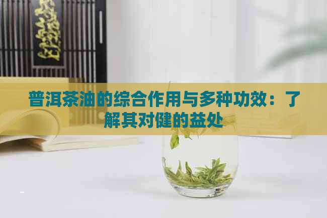 普洱茶油的综合作用与多种功效：了解其对健的益处