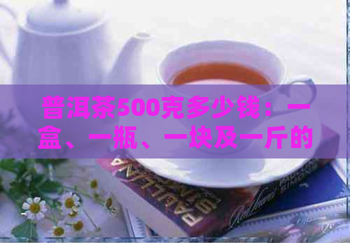 普洱茶500克多少钱：一盒、一瓶、一块及一斤的价格解析