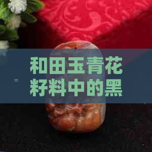 和田玉青花籽料中的黑点对质量的影响分析：多好还是不好？