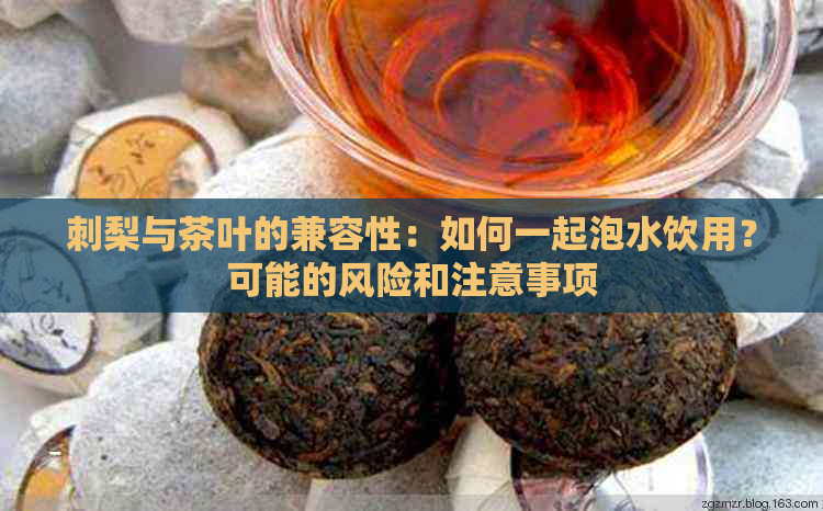 刺梨与茶叶的兼容性：如何一起泡水饮用？可能的风险和注意事项