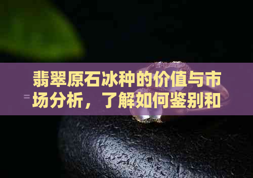 翡翠原石冰种的价值与市场分析，了解如何鉴别和购买有价值的翡翠原石冰种