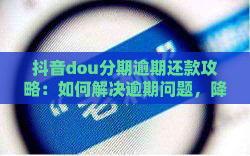 抖音dou分期逾期还款攻略：如何解决逾期问题，降低罚息和影响？