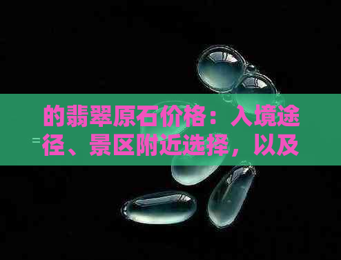 的翡翠原石价格：入境途径、景区附近选择，以及黑皮翡翠原石价值详解