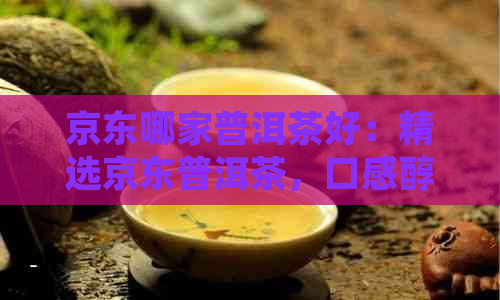 京东哪家普洱茶好：精选京东普洱茶，口感醇厚，品质上乘。