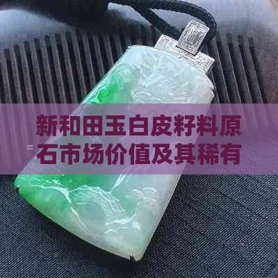 新和田玉白皮籽料原石市场价值及其稀有性分析