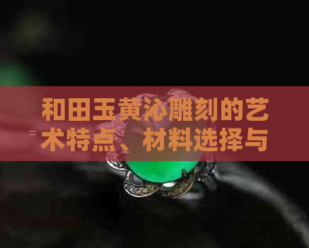 和田玉黄沁雕刻的艺术特点、材料选择与制作工艺全面解析