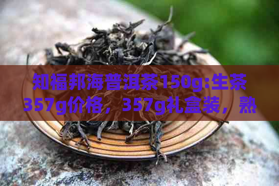 知福邦海普洱茶150g:生茶357g价格，357g礼盒装，熟茶357克礼品盒评价