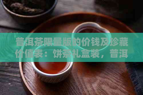 普洱茶限量版的价钱及珍藏价值表：饼茶礼盒装，普洱茶限量珍藏版