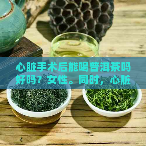 心脏手术后能喝普洱茶吗好吗？女性。同时，心脏手术后可以喝茶吗？