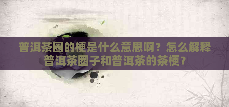 普洱茶圈的梗是什么意思啊？怎么解释普洱茶圈子和普洱茶的茶梗？