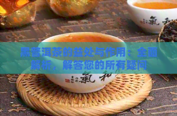 黑普洱茶的益处与作用：全面解析，解答您的所有疑问