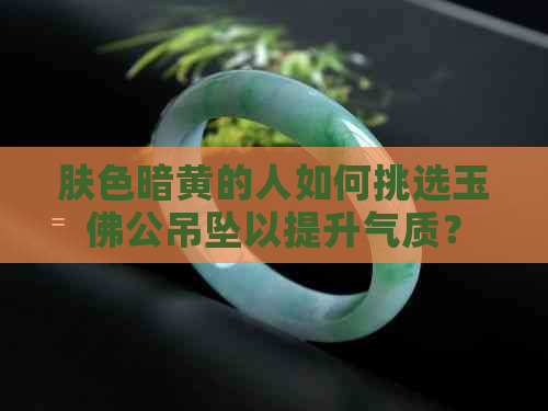 肤色暗黄的人如何挑选玉佛公吊坠以提升气质？