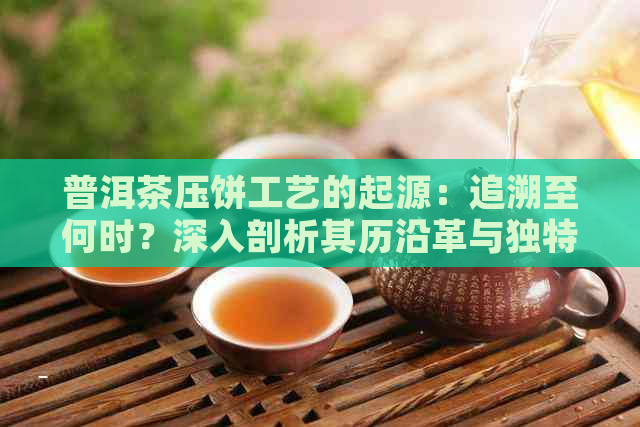 普洱茶压饼工艺的起源：追溯至何时？深入剖析其历沿革与独特魅力