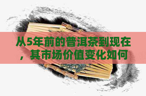 从5年前的普洱茶到现在，其市场价值变化如何？一斤普洱茶现在大概多少钱？