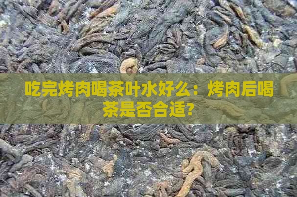 吃完烤肉喝茶叶水好么：烤肉后喝茶是否合适？