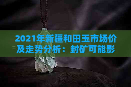 2021年新疆和田玉市场价及走势分析：封矿可能影响价格