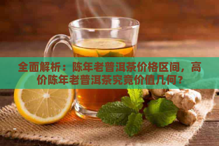 全面解析：陈年老普洱茶价格区间，高价陈年老普洱茶究竟价值几何？