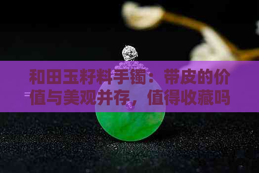 和田玉籽料手镯：带皮的价值与美观并存，值得收藏吗？