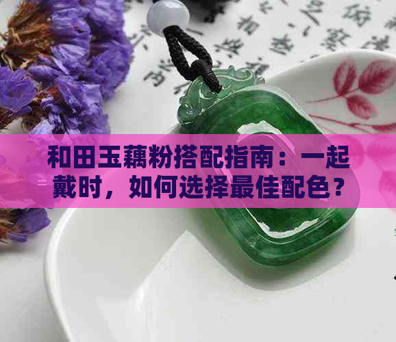 和田玉藕粉搭配指南：一起戴时，如何选择更佳配色？