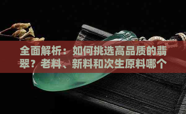 全面解析：如何挑选高品质的翡翠？老料、新料和次生原料哪个更值得购买？