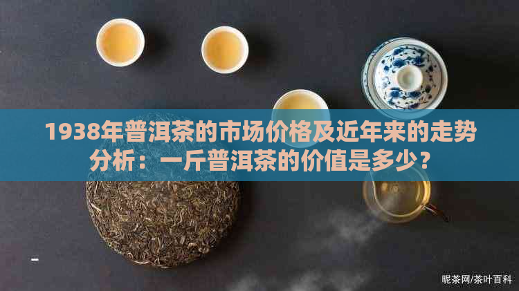 1938年普洱茶的市场价格及近年来的走势分析：一斤普洱茶的价值是多少？