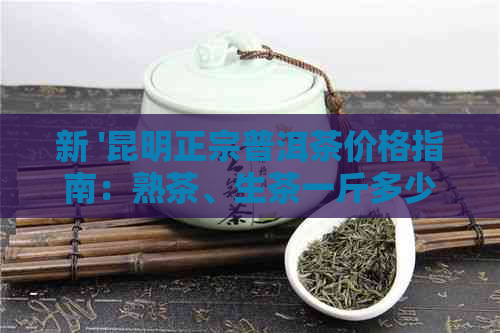 新 '昆明正宗普洱茶价格指南：熟茶、生茶一斤多少钱？'