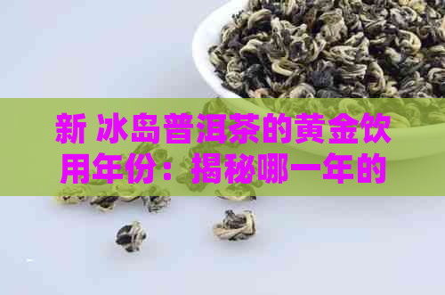 新 冰岛普洱茶的黄金饮用年份：揭秘哪一年的口感最醇厚