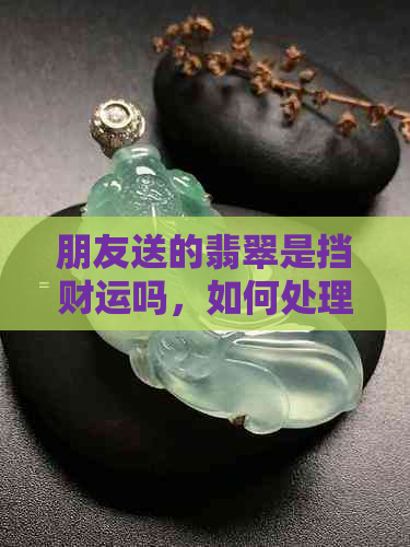 朋友送的翡翠是挡财运吗，如何处理？可以带上吗？手镯能收吗？