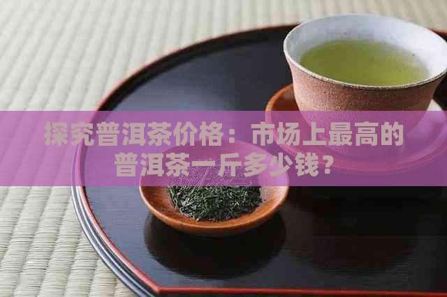 探究普洱茶价格：市场上更高的普洱茶一斤多少钱？