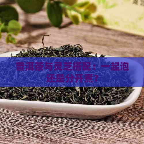 普洱茶与灵芝搭配：一起泡还是分开煮？