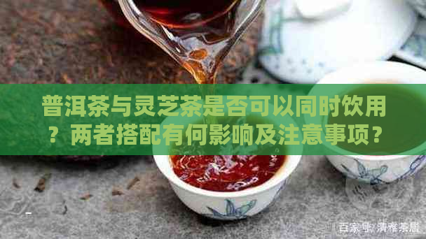 普洱茶与灵芝茶是否可以同时饮用？两者搭配有何影响及注意事项？