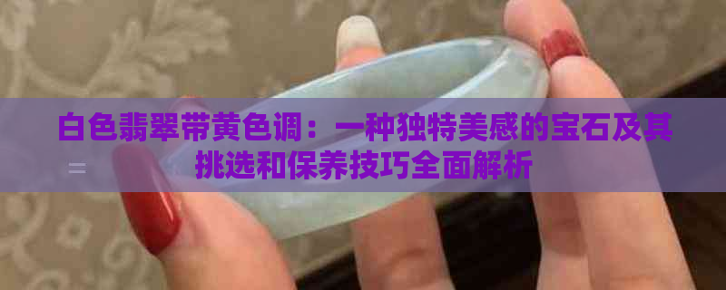 白色翡翠带黄色调：一种独特美感的宝石及其挑选和保养技巧全面解析