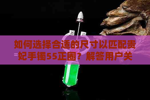 如何选择合适的尺寸以匹配贵妃手镯55正圈？解答用户关于手镯大小的全面疑问