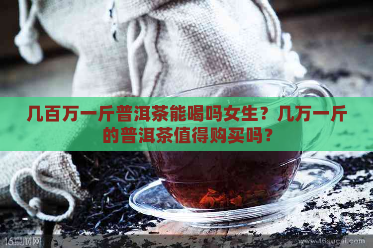 几百万一斤普洱茶能喝吗女生？几万一斤的普洱茶值得购买吗？