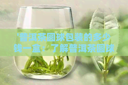 '普洱茶圆球包装的多少钱一盒：了解普洱茶圆球价格与制作工艺'