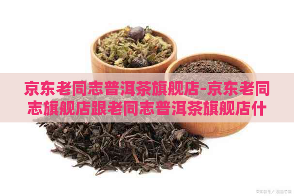 京东老同志普洱茶旗舰店-京东老同志旗舰店跟老同志普洱茶旗舰店什么区别