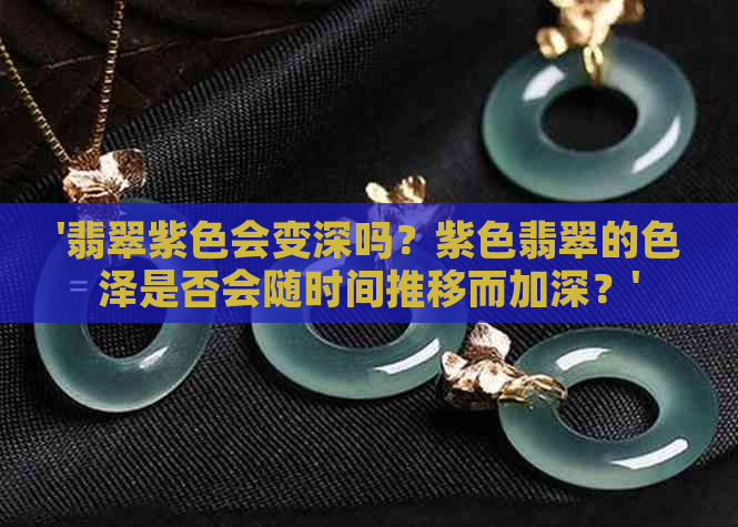 '翡翠紫色会变深吗？紫色翡翠的色泽是否会随时间推移而加深？'