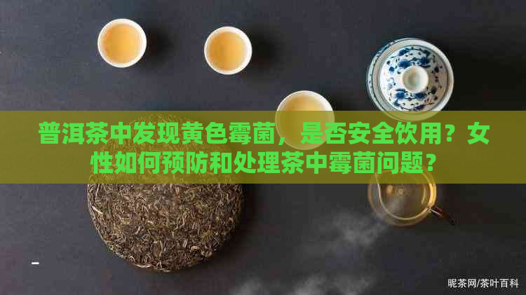 普洱茶中发现黄色霉菌，是否安全饮用？女性如何预防和处理茶中霉菌问题？