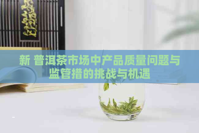 新 普洱茶市场中产品质量问题与监管措的挑战与机遇