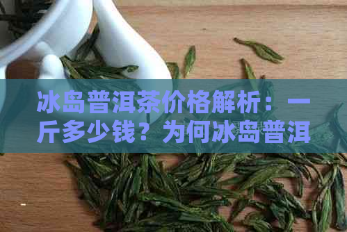 冰岛普洱茶价格解析：一斤多少钱？为何冰岛普洱茶如此受欢迎？