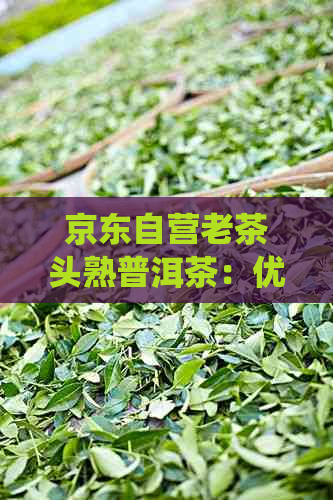 京东自营老茶头熟普洱茶：优质茶叶精选，传统工艺制作，醇厚口感体验