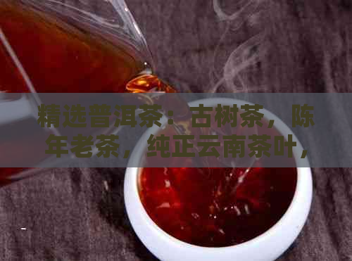 精选普洱茶：古树茶，陈年老茶，纯正云南茶叶，购买送礼两相宜