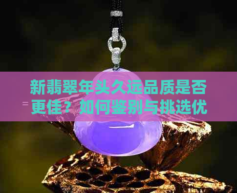 新翡翠年头久远品质是否更佳？如何鉴别与挑选优质翡翠？