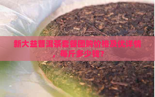 新大益普洱茶套餐团购价格及优详情，每斤多少钱？