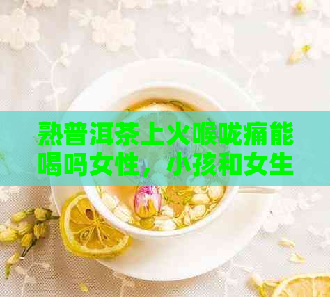 熟普洱茶上火喉咙痛能喝吗女性，小孩和女生也可以喝吗？