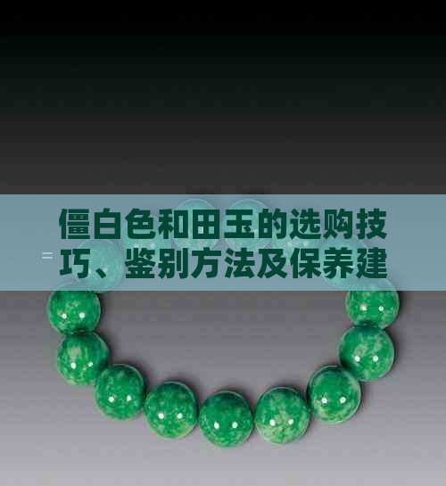 僵白色和田玉的选购技巧、鉴别方法及保养建议，让你成为和田玉专家