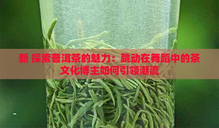 新 探索普洱茶的魅力：跳动在舞蹈中的茶文化博主如何引领潮流