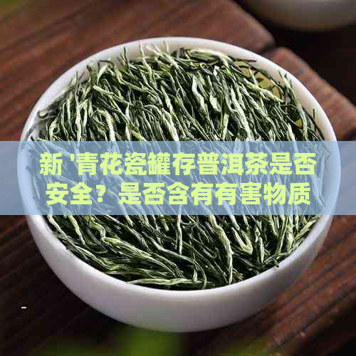 新 '青花瓷罐存普洱茶是否安全？是否含有有害物质？'